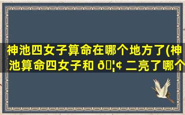 神池四女子算命在哪个地方了(神池算命四女子和 🦢 二亮了哪个准)